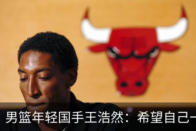男篮年轻国手王浩然：希望自己一年比一年强