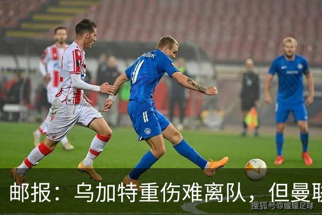 邮报：乌加特重伤难离队，但曼联引进埃德松和M费计划不受影响